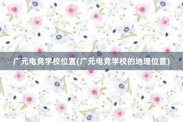 广元电竞学校位置(广元电竞学校的地理位置)