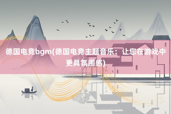 德国电竞bgm(德国电竞主题音乐：让您在游戏中更具氛围感)