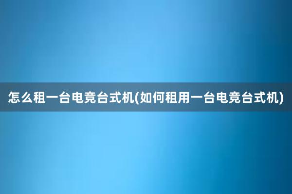 怎么租一台电竞台式机(如何租用一台电竞台式机)