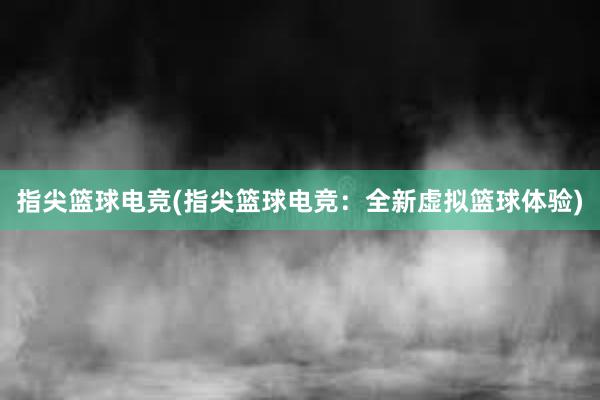 指尖篮球电竞(指尖篮球电竞：全新虚拟篮球体验)