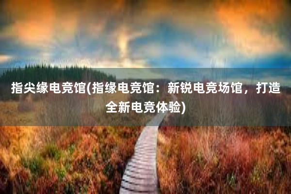 指尖缘电竞馆(指缘电竞馆：新锐电竞场馆，打造全新电竞体验)