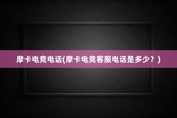 摩卡电竞电话(摩卡电竞客服电话是多少？)