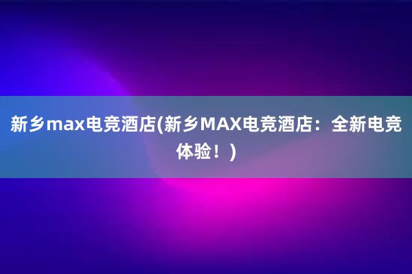 新乡max电竞酒店(新乡MAX电竞酒店：全新电竞体验！)