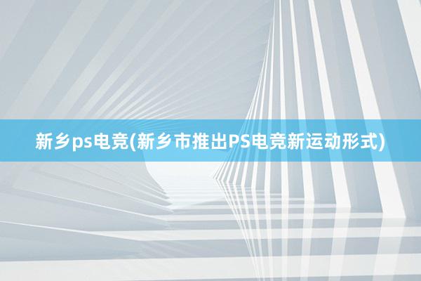 新乡ps电竞(新乡市推出PS电竞新运动形式)