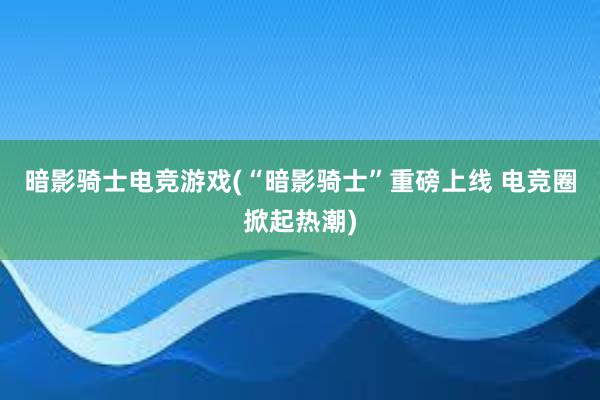 暗影骑士电竞游戏(“暗影骑士”重磅上线 电竞圈掀起热潮)