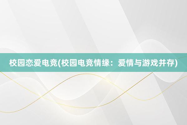 校园恋爱电竞(校园电竞情缘：爱情与游戏并存)