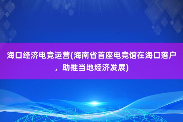 海口经济电竞运营(海南省首座电竞馆在海口落户，助推当地经济发展)