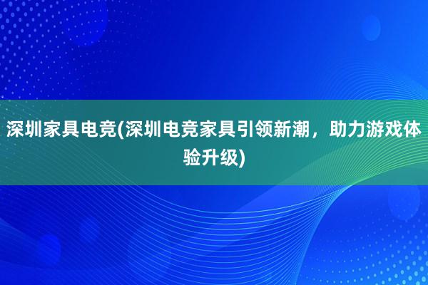 深圳家具电竞(深圳电竞家具引领新潮，助力游戏体验升级)