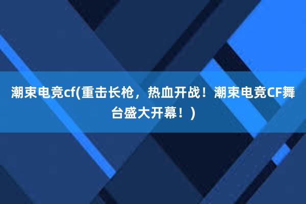 潮束电竞cf(重击长枪，热血开战！潮束电竞CF舞台盛大开幕！)