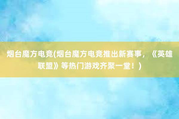 烟台魔方电竞(烟台魔方电竞推出新赛事，《英雄联盟》等热门游戏齐聚一堂！)