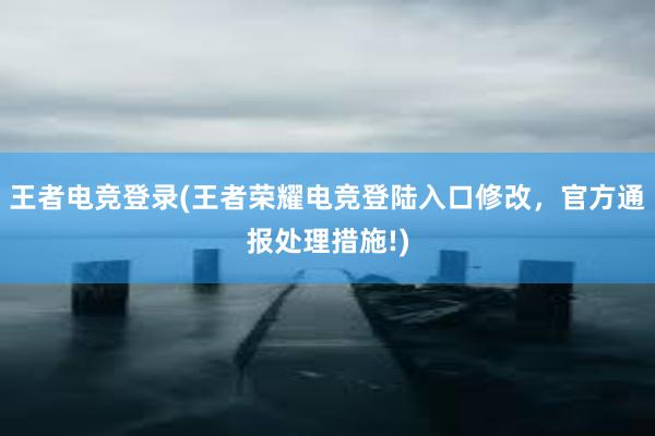 王者电竞登录(王者荣耀电竞登陆入口修改，官方通报处理措施!)