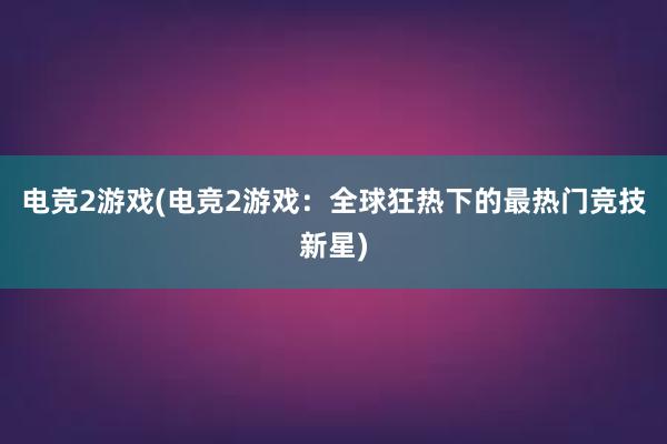 电竞2游戏(电竞2游戏：全球狂热下的最热门竞技新星)