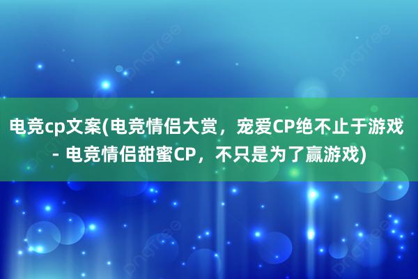 电竞cp文案(电竞情侣大赏，宠爱CP绝不止于游戏 - 电竞情侣甜蜜CP，不只是为了赢游戏)