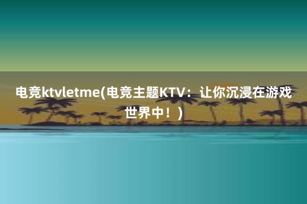 电竞ktvletme(电竞主题KTV：让你沉浸在游戏世界中！)