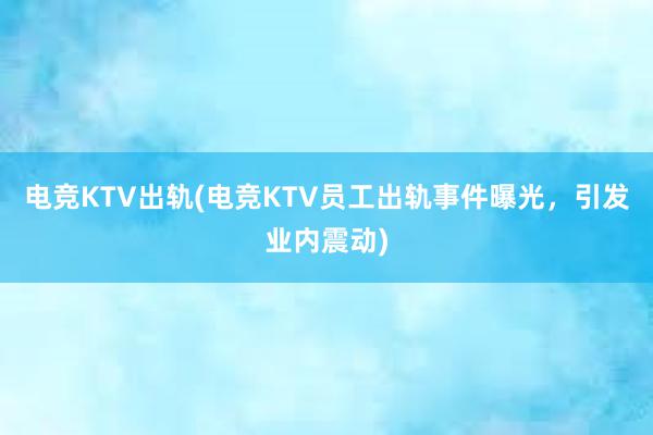 电竞KTV出轨(电竞KTV员工出轨事件曝光，引发业内震动)