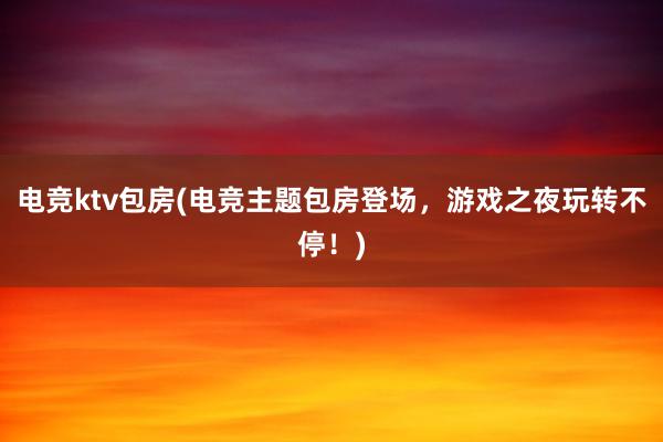 电竞ktv包房(电竞主题包房登场，游戏之夜玩转不停！)