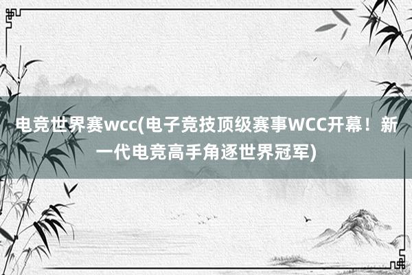 电竞世界赛wcc(电子竞技顶级赛事WCC开幕！新一代电竞高手角逐世界冠军)