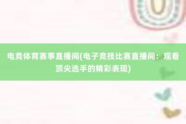 电竞体育赛事直播间(电子竞技比赛直播间：观看顶尖选手的精彩表现)