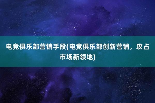 电竞俱乐部营销手段(电竞俱乐部创新营销，攻占市场新领地)