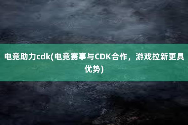 电竞助力cdk(电竞赛事与CDK合作，游戏拉新更具优势)