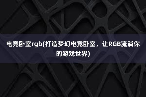 电竞卧室rgb(打造梦幻电竞卧室，让RGB流淌你的游戏世界)