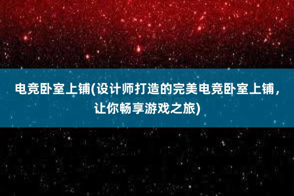 电竞卧室上铺(设计师打造的完美电竞卧室上铺，让你畅享游戏之旅)