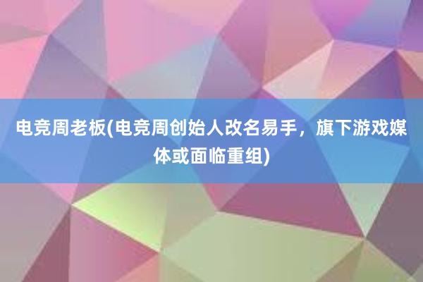 电竞周老板(电竞周创始人改名易手，旗下游戏媒体或面临重组)