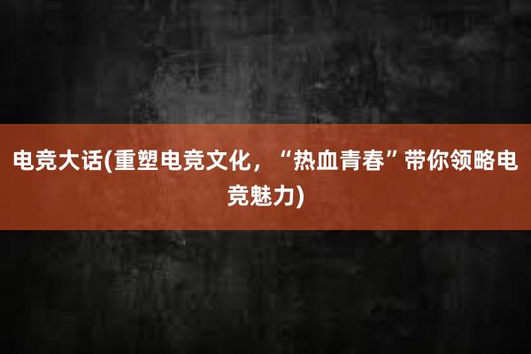 电竞大话(重塑电竞文化，“热血青春”带你领略电竞魅力)