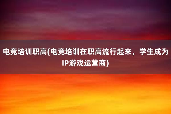 电竞培训职高(电竞培训在职高流行起来，学生成为IP游戏运营商)