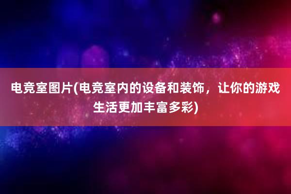 电竞室图片(电竞室内的设备和装饰，让你的游戏生活更加丰富多彩)