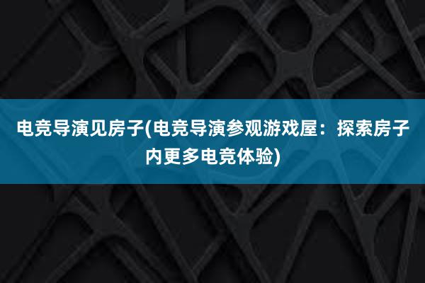 电竞导演见房子(电竞导演参观游戏屋：探索房子内更多电竞体验)