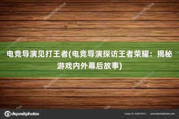 电竞导演见打王者(电竞导演探访王者荣耀：揭秘游戏内外幕后故事)