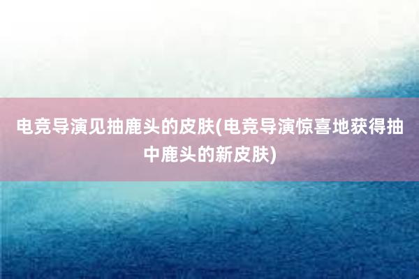 电竞导演见抽鹿头的皮肤(电竞导演惊喜地获得抽中鹿头的新皮肤)