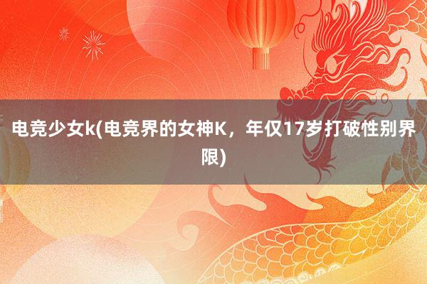 电竞少女k(电竞界的女神K，年仅17岁打破性别界限)