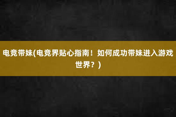 电竞带妹(电竞界贴心指南！如何成功带妹进入游戏世界？)