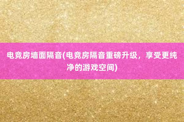 电竞房墙面隔音(电竞房隔音重磅升级，享受更纯净的游戏空间)