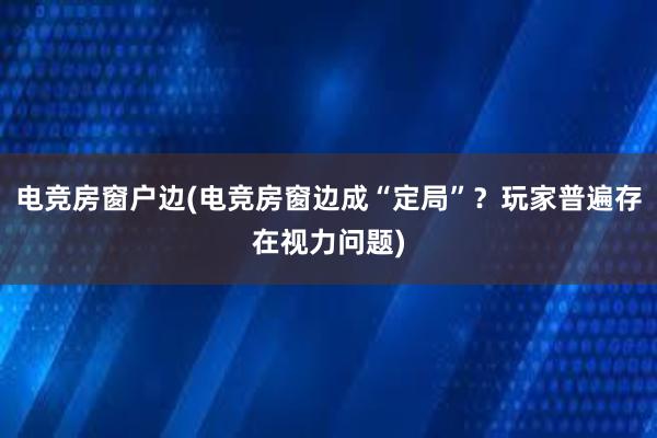 电竞房窗户边(电竞房窗边成“定局”？玩家普遍存在视力问题)