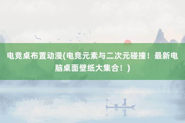 电竞桌布置动漫(电竞元素与二次元碰撞！最新电脑桌面壁纸大集合！)