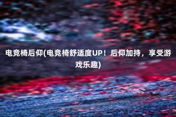 电竞椅后仰(电竞椅舒适度UP！后仰加持，享受游戏乐趣)