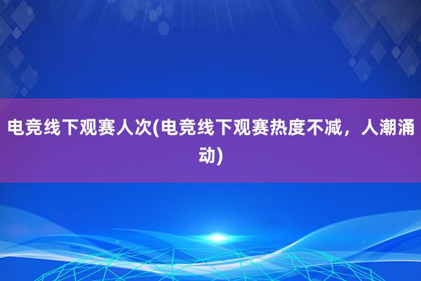 电竞线下观赛人次(电竞线下观赛热度不减，人潮涌动)