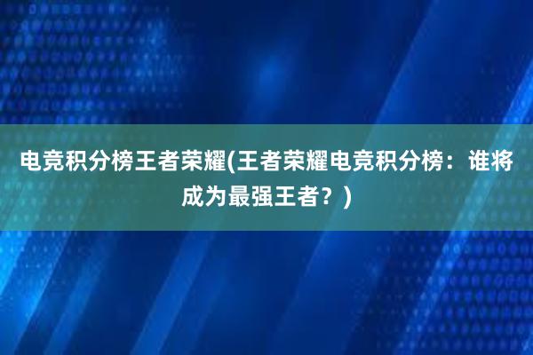 电竞积分榜王者荣耀(王者荣耀电竞积分榜：谁将成为最强王者？)