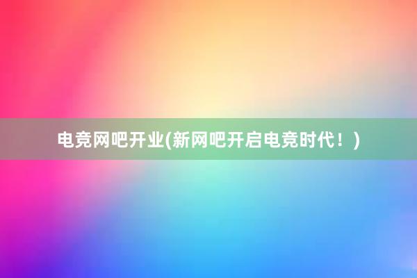 电竞网吧开业(新网吧开启电竞时代！)