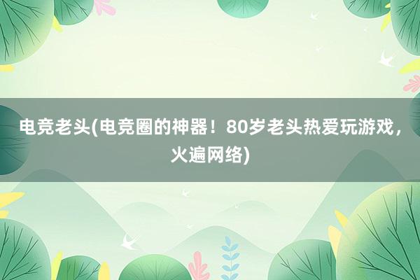 电竞老头(电竞圈的神器！80岁老头热爱玩游戏，火遍网络)