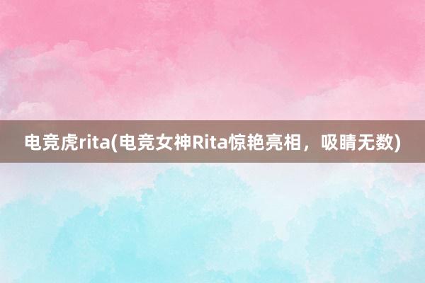 电竞虎rita(电竞女神Rita惊艳亮相，吸睛无数)