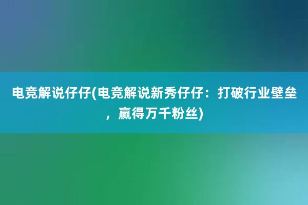 电竞解说仔仔(电竞解说新秀仔仔：打破行业壁垒，赢得万千粉丝)