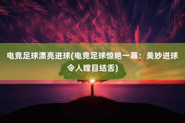 电竞足球漂亮进球(电竞足球惊艳一幕：美妙进球令人瞠目结舌)