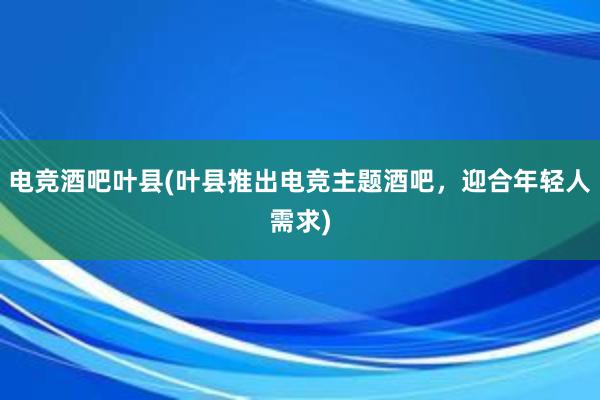 电竞酒吧叶县(叶县推出电竞主题酒吧，迎合年轻人需求)