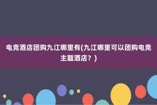 电竞酒店团购九江哪里有(九江哪里可以团购电竞主题酒店？)