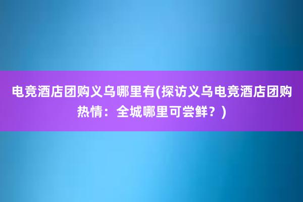 电竞酒店团购义乌哪里有(探访义乌电竞酒店团购热情：全城哪里可尝鲜？)