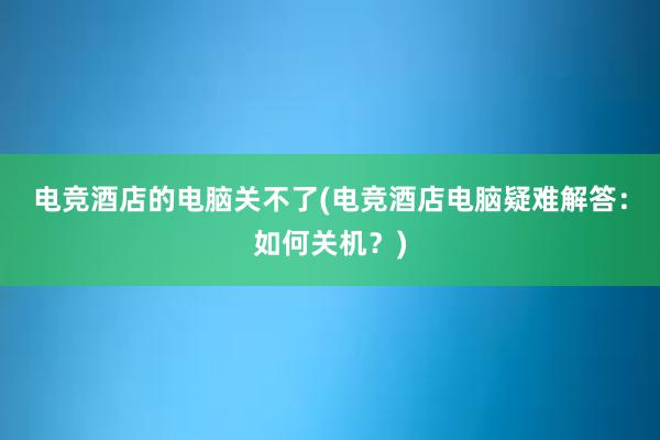 电竞酒店的电脑关不了(电竞酒店电脑疑难解答：如何关机？)